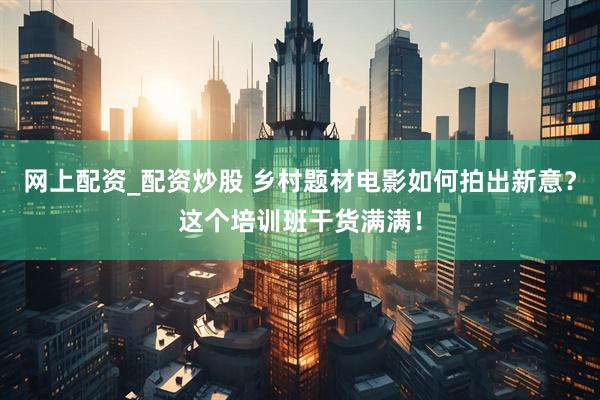 网上配资_配资炒股 乡村题材电影如何拍出新意？这个培训班干货满满！