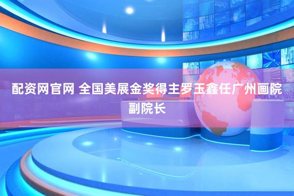 配资网官网 全国美展金奖得主罗玉鑫任广州画院副院长