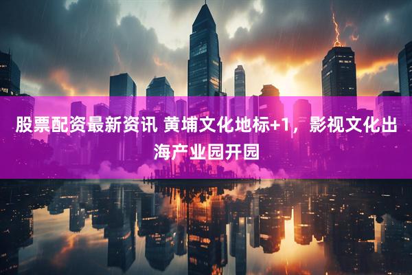 股票配资最新资讯 黄埔文化地标+1，影视文化出海产业园开园