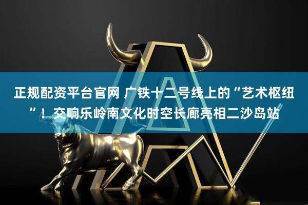 正规配资平台官网 广铁十二号线上的“艺术枢纽”！交响乐岭南文化时空长廊亮相二沙岛站