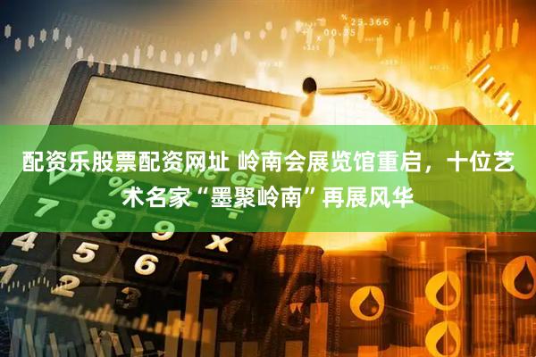 配资乐股票配资网址 岭南会展览馆重启，十位艺术名家“墨聚岭南”再展风华