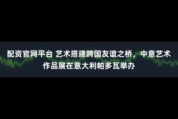 配资官网平台 艺术搭建跨国友谊之桥，中意艺术作品展在意大利帕多瓦举办