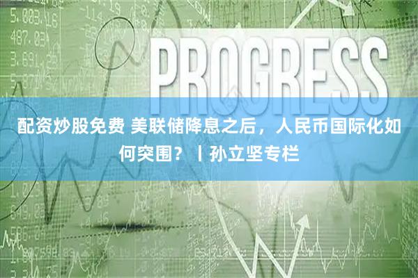 配资炒股免费 美联储降息之后，人民币国际化如何突围？丨孙立坚专栏
