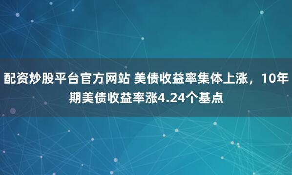 配资炒股平台官方网站 美债收益率集体上涨，10年期美债收益率涨4.24个基点