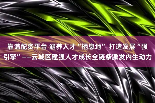 靠谱配资平台 涵养人才“栖息地” 打造发展“强引擎”——云城区建强人才成长全链条激发内生动力